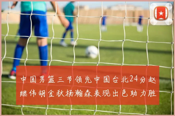 中国男篮三节领先中国台北24分赵继伟胡金秋杨瀚森表现出色助力胜利