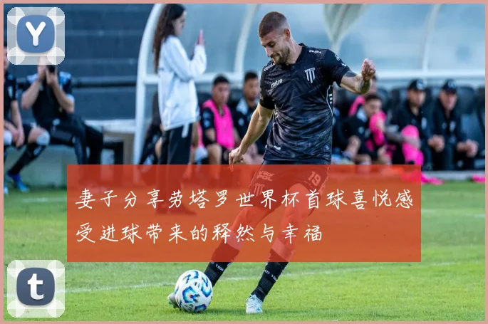 妻子分享劳塔罗世界杯首球喜悦感受进球带来的释然与幸福