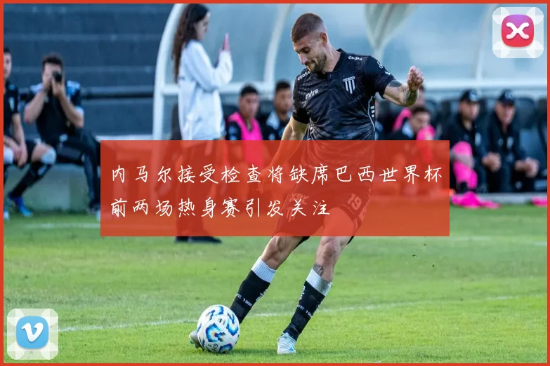 内马尔接受检查将缺席巴西世界杯前两场热身赛引发关注