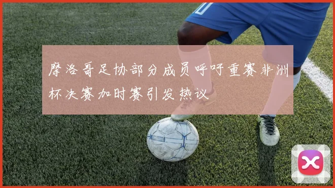 摩洛哥足协部分成员呼吁重赛非洲杯决赛加时赛引发热议