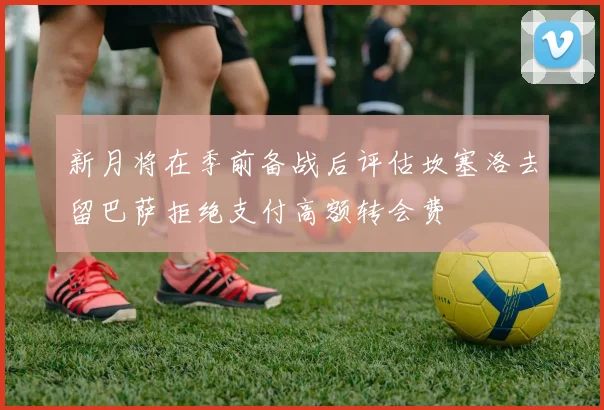 新月将在季前备战后评估坎塞洛去留巴萨拒绝支付高额转会费