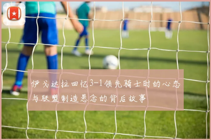 伊戈达拉回忆3-1领先骑士时的心态与联盟制造悬念的背后故事