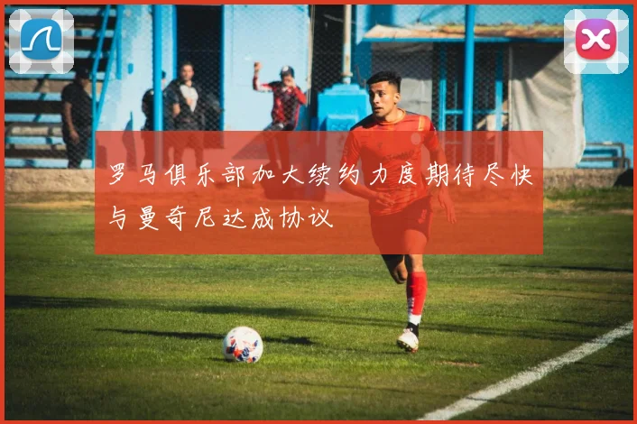 罗马俱乐部加大续约力度期待尽快与曼奇尼达成协议