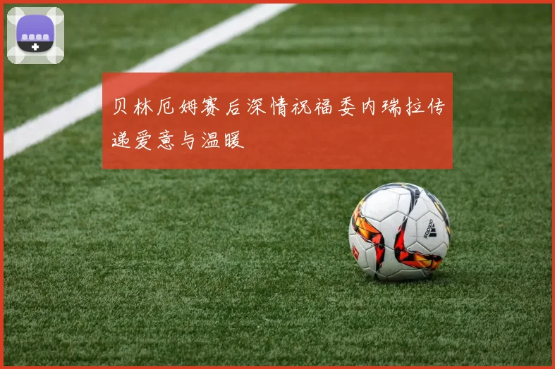 贝林厄姆赛后深情祝福委内瑞拉传递爱意与温暖