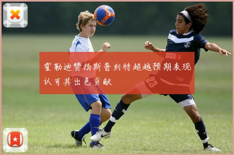 霍勒迪赞扬斯普利特超越预期表现认可其出色贡献