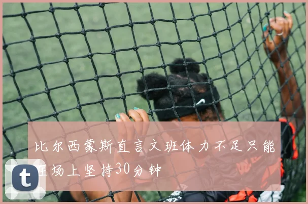 比尔西蒙斯直言文班体力不足只能在场上坚持30分钟