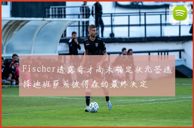 Fischer透露奇才尚未确定状元签选择迪班萨或彼得森的最终决定