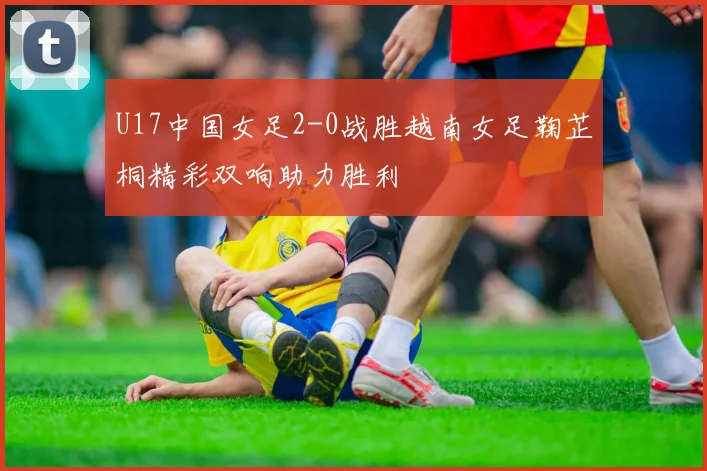 U17中国女足2-0战胜越南女足鞠芷桐精彩双响助力胜利