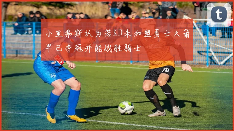 小里弗斯认为若KD未加盟勇士火箭早已夺冠并能战胜骑士
