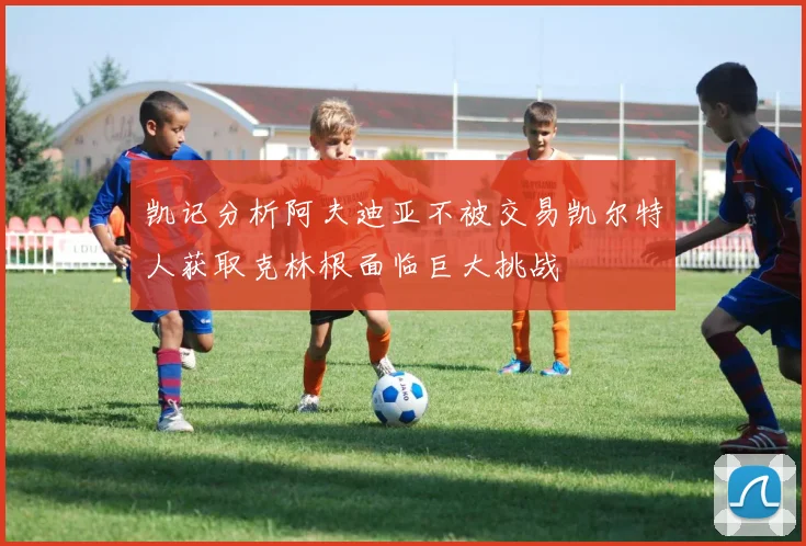 凯记分析阿夫迪亚不被交易凯尔特人获取克林根面临巨大挑战