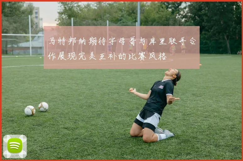 马特邦纳期待字母哥与库里联手合作展现完美互补的比赛风格