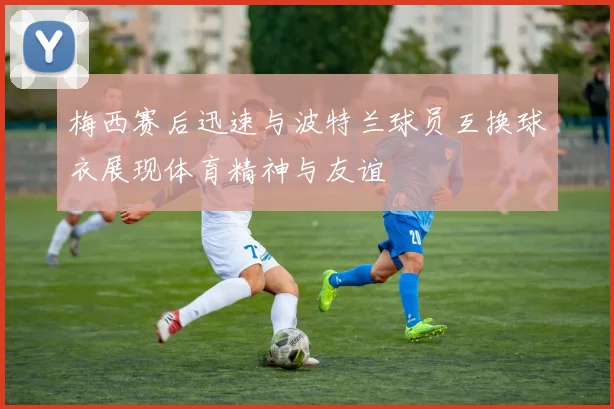梅西赛后迅速与波特兰球员互换球衣展现体育精神与友谊