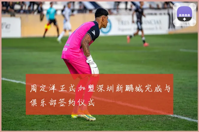 周定洋正式加盟深圳新鹏城完成与俱乐部签约仪式