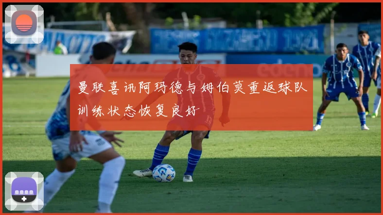 曼联喜讯阿玛德与姆伯莫重返球队训练状态恢复良好