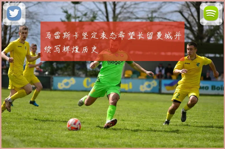 马雷斯卡坚定表态希望长留曼城并续写辉煌历史