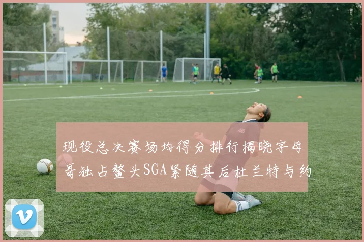 现役总决赛场均得分排行揭晓字母哥独占鳌头SGA紧随其后杜兰特与约基奇争夺第三