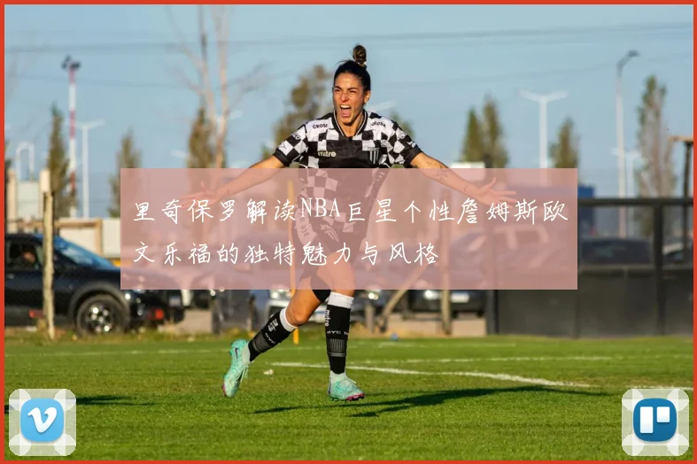 里奇保罗解读NBA巨星个性詹姆斯欧文乐福的独特魅力与风格