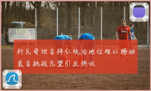 科瓦奇坦言拜仁统治地位难以撼动直言挑战无望引发热议