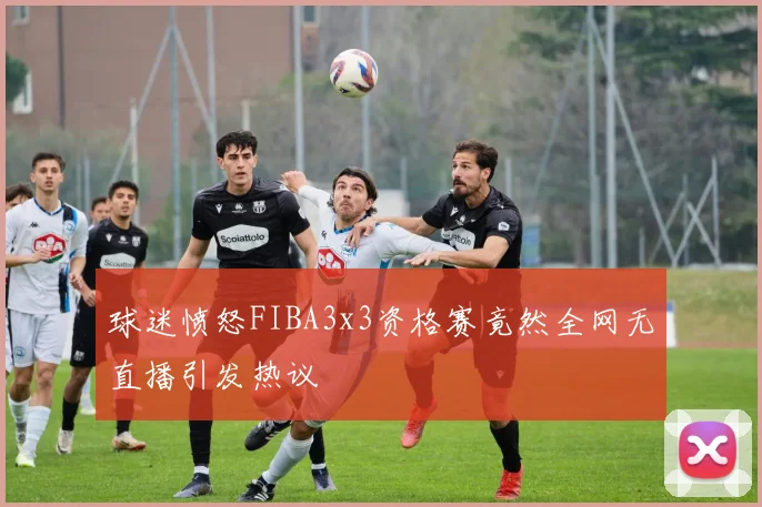 球迷愤怒FIBA3x3资格赛竟然全网无直播引发热议