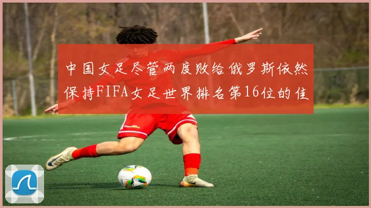 中国女足尽管两度败给俄罗斯依然保持FIFA女足世界排名第16位的佳绩