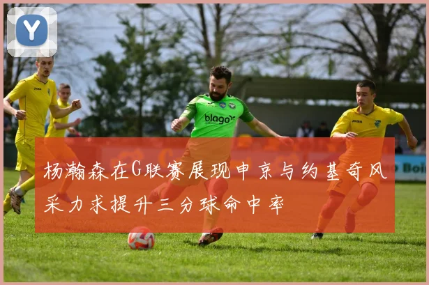 杨瀚森在G联赛展现申京与约基奇风采力求提升三分球命中率