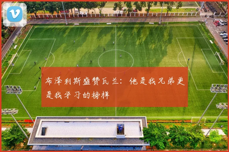 布泽利斯盛赞瓦兰：他是我兄弟更是我学习的榜样