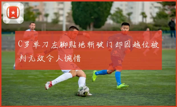 C罗单刀左脚贴地斩破门却因越位被判无效令人惋惜