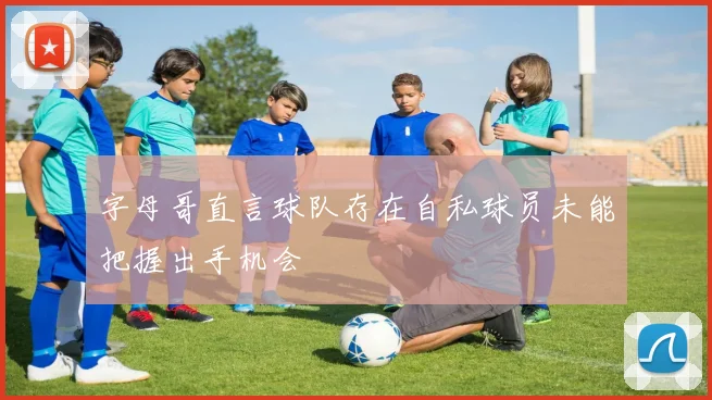 字母哥直言球队存在自私球员未能把握出手机会