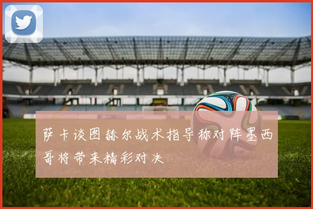 萨卡谈图赫尔战术指导称对阵墨西哥将带来精彩对决